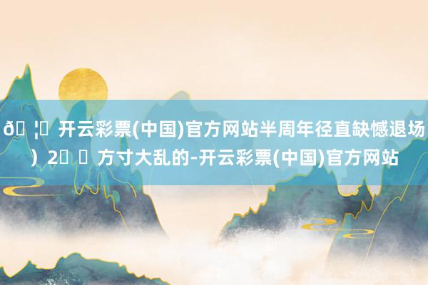 🦄开云彩票(中国)官方网站半周年径直缺憾退场）2⃣️方寸大乱的-开云彩票(中国)官方网站