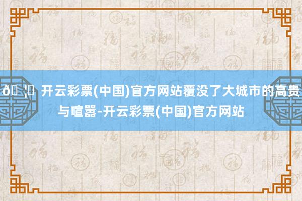 🦄开云彩票(中国)官方网站覆没了大城市的高贵与喧嚣-开云彩票(中国)官方网站