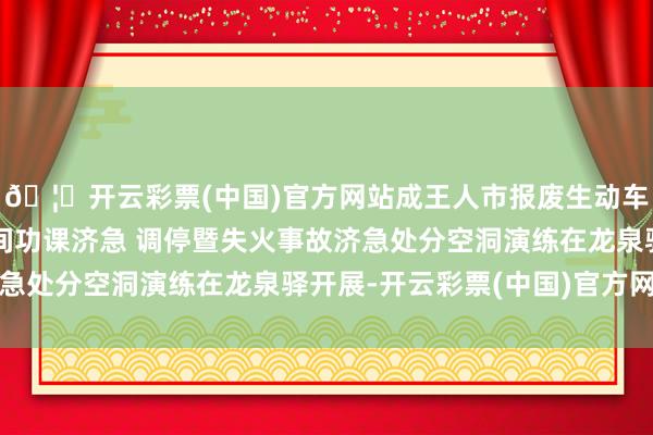 🦄开云彩票(中国)官方网站成王人市报废生动车回收拆解行业有限空间功课济急 调停暨失火事故济急处分空洞演练在龙泉驿开展-开云彩票(中国)官方网站