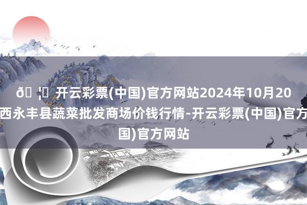 🦄开云彩票(中国)官方网站2024年10月20日江西永丰县蔬菜批发商场价钱行情-开云彩票(中国)官方网站