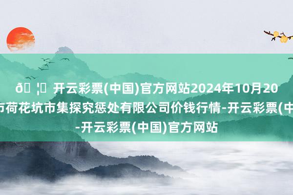 🦄开云彩票(中国)官方网站2024年10月20日河北唐山市荷花坑市集探究惩处有限公司价钱行情-开云彩票(中国)官方网站