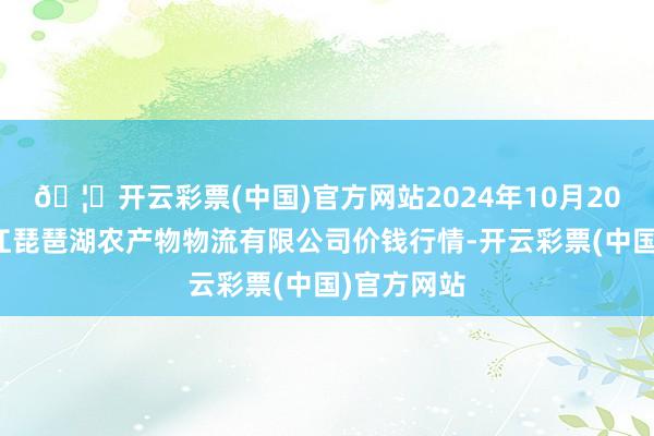 🦄开云彩票(中国)官方网站2024年10月20日江西九江琵琶湖农产物物流有限公司价钱行情-开云彩票(中国)官方网站