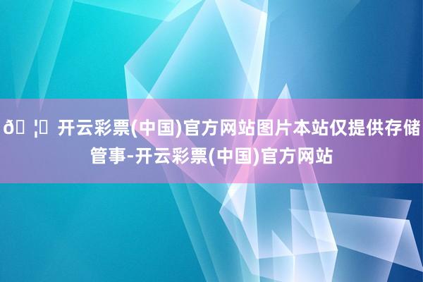 🦄开云彩票(中国)官方网站图片本站仅提供存储管事-开云彩票(中国)官方网站