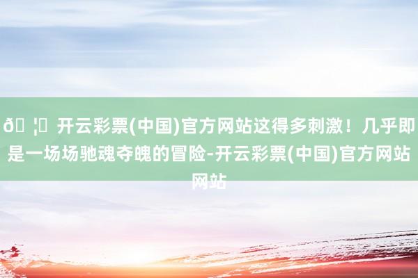 🦄开云彩票(中国)官方网站这得多刺激！几乎即是一场场驰魂夺魄的冒险-开云彩票(中国)官方网站