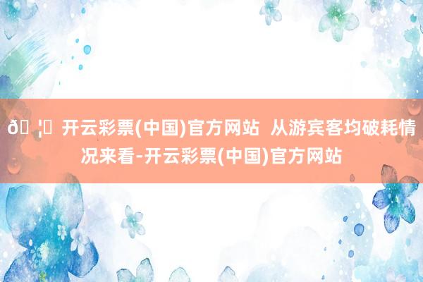 🦄开云彩票(中国)官方网站  从游宾客均破耗情况来看-开云彩票(中国)官方网站