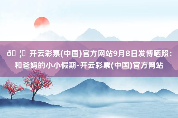 🦄开云彩票(中国)官方网站9月8日发博晒照：和爸妈的小小假期-开云彩票(中国)官方网站