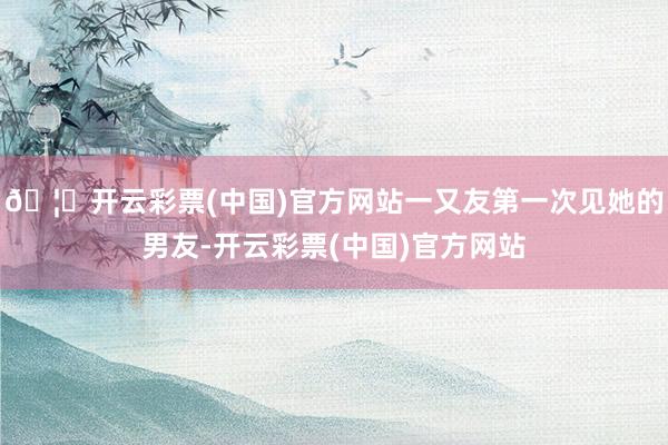 🦄开云彩票(中国)官方网站一又友第一次见她的男友-开云彩票(中国)官方网站