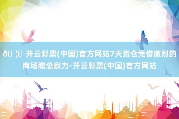 🦄开云彩票(中国)官方网站7天货仓凭借激烈的商场瞻念察力-开云彩票(中国)官方网站