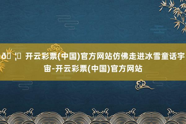 🦄开云彩票(中国)官方网站仿佛走进冰雪童话宇宙-开云彩票(中国)官方网站