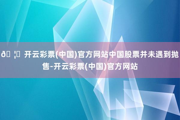 🦄开云彩票(中国)官方网站中国股票并未遇到抛售-开云彩票(中国)官方网站