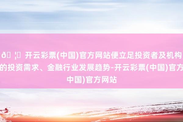 🦄开云彩票(中国)官方网站便立足投资者及机构客户的投资需求、金融行业发展趋势-开云彩票(中国)官方网站