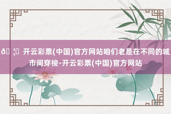 🦄开云彩票(中国)官方网站咱们老是在不同的城市间穿梭-开云彩票(中国)官方网站