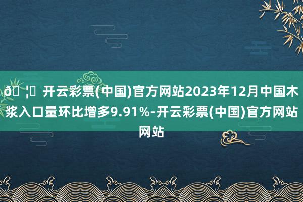 🦄开云彩票(中国)官方网站2023年12月中国木浆入口量环比增多9.91%-开云彩票(中国)官方网站