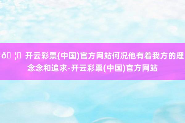 🦄开云彩票(中国)官方网站何况他有着我方的理念念和追求-开云彩票(中国)官方网站