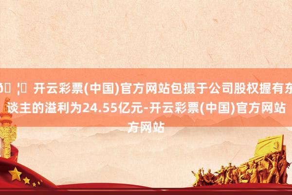 🦄开云彩票(中国)官方网站包摄于公司股权握有东谈主的溢利为24.55亿元-开云彩票(中国)官方网站