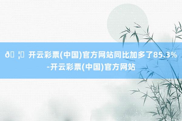 🦄开云彩票(中国)官方网站同比加多了85.3%-开云彩票(中国)官方网站