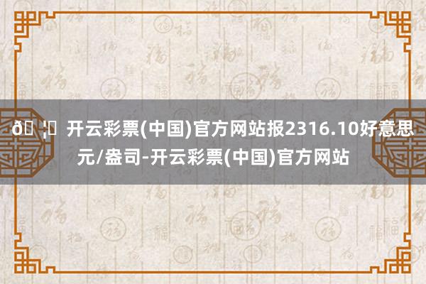 🦄开云彩票(中国)官方网站报2316.10好意思元/盎司-开云彩票(中国)官方网站