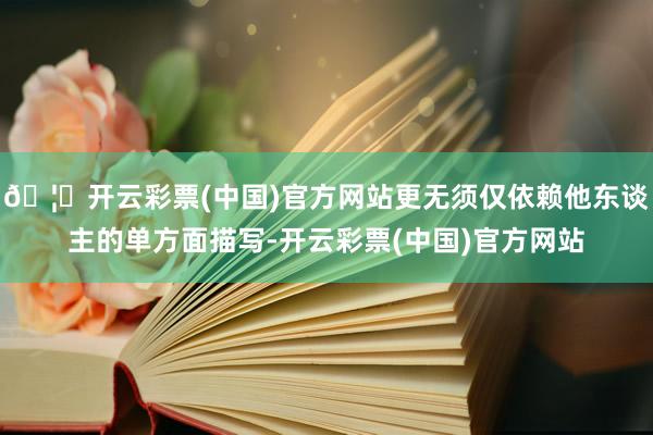 🦄开云彩票(中国)官方网站更无须仅依赖他东谈主的单方面描写-开云彩票(中国)官方网站