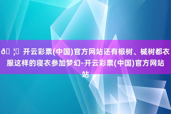 🦄开云彩票(中国)官方网站还有椴树、槭树都衣服这样的寝衣参加梦幻-开云彩票(中国)官方网站