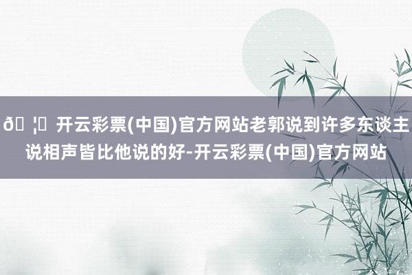 🦄开云彩票(中国)官方网站老郭说到许多东谈主说相声皆比他说的好-开云彩票(中国)官方网站