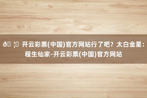 🦄开云彩票(中国)官方网站行了吧？太白金星：程生仙家-开云彩票(中国)官方网站