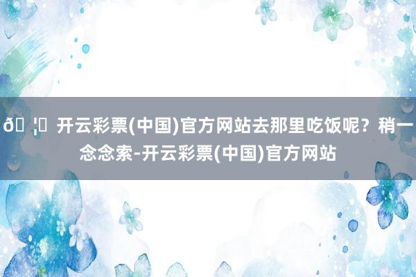 🦄开云彩票(中国)官方网站去那里吃饭呢？稍一念念索-开云彩票(中国)官方网站