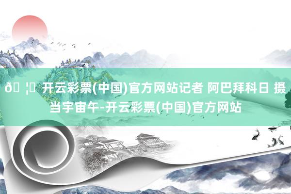 🦄开云彩票(中国)官方网站记者 阿巴拜科日 摄当宇宙午-开云彩票(中国)官方网站