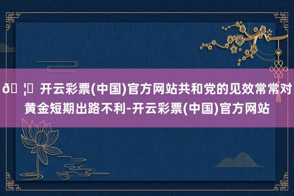 🦄开云彩票(中国)官方网站共和党的见效常常对黄金短期出路不利-开云彩票(中国)官方网站