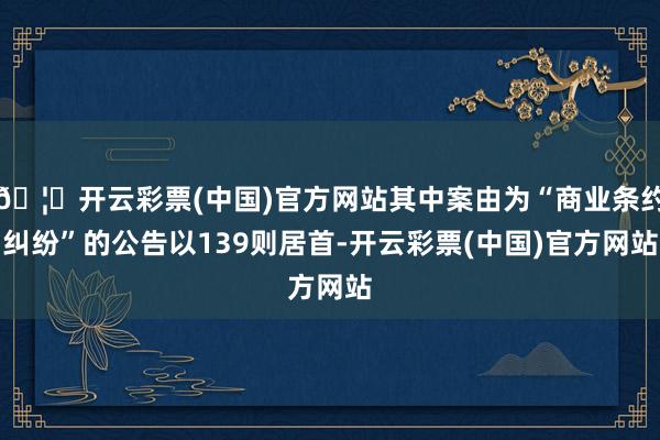 🦄开云彩票(中国)官方网站其中案由为“商业条约纠纷”的公告以139则居首-开云彩票(中国)官方网站