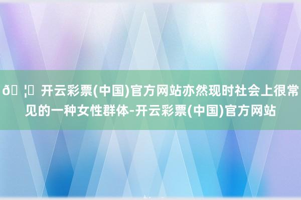 🦄开云彩票(中国)官方网站亦然现时社会上很常见的一种女性群体-开云彩票(中国)官方网站