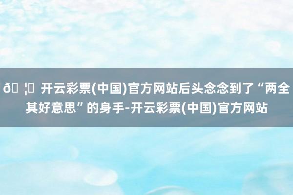 🦄开云彩票(中国)官方网站后头念念到了“两全其好意思”的身手-开云彩票(中国)官方网站