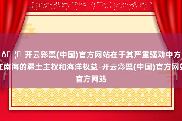 🦄开云彩票(中国)官方网站在于其严重骚动中方在南海的疆土主权和海洋权益-开云彩票(中国)官方网站