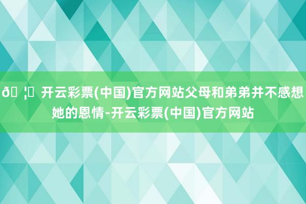 🦄开云彩票(中国)官方网站父母和弟弟并不感想她的恩情-开云彩票(中国)官方网站