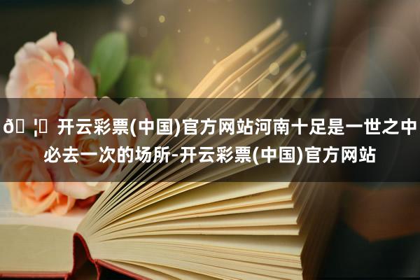 🦄开云彩票(中国)官方网站河南十足是一世之中必去一次的场所-开云彩票(中国)官方网站