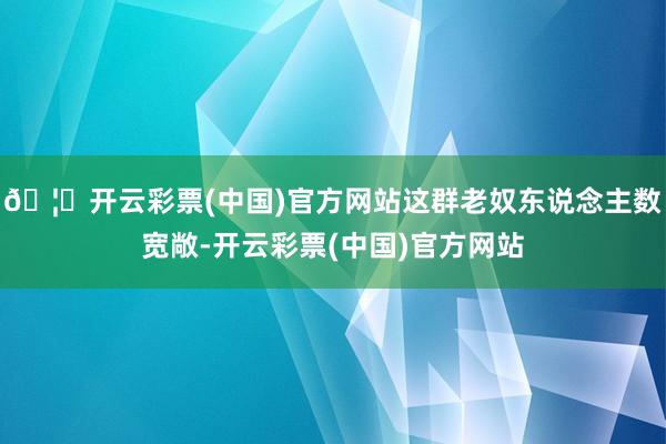 🦄开云彩票(中国)官方网站这群老奴东说念主数宽敞-开云彩票(中国)官方网站