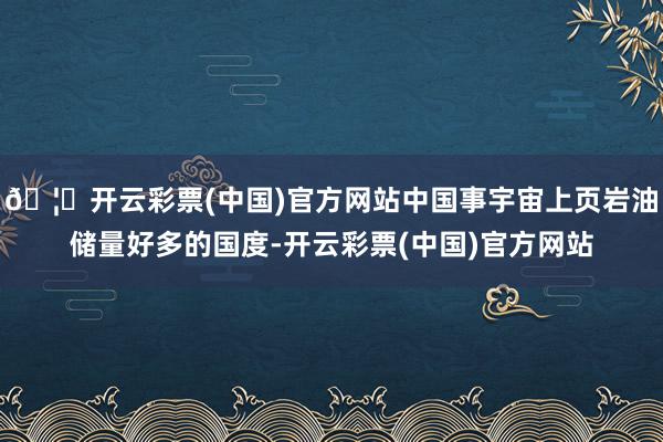 🦄开云彩票(中国)官方网站中国事宇宙上页岩油储量好多的国度-开云彩票(中国)官方网站