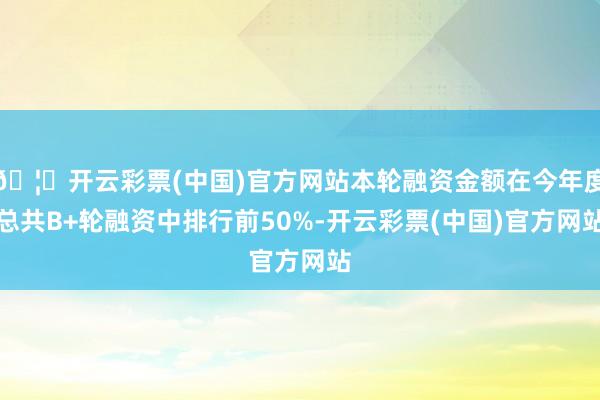 🦄开云彩票(中国)官方网站本轮融资金额在今年度总共B+轮融资中排行前50%-开云彩票(中国)官方网站