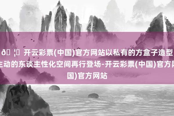 🦄开云彩票(中国)官方网站以私有的方盒子造型和生动的东谈主性化空间再行登场-开云彩票(中国)官方网站