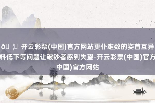 🦄开云彩票(中国)官方网站更仆难数的姿首互异、质料低下等问题让破钞者感到失望-开云彩票(中国)官方网站