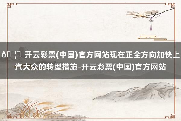 🦄开云彩票(中国)官方网站现在正全方向加快上汽大众的转型措施-开云彩票(中国)官方网站