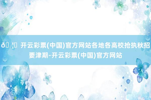 🦄开云彩票(中国)官方网站各地各高校抢执秋招要津期-开云彩票(中国)官方网站