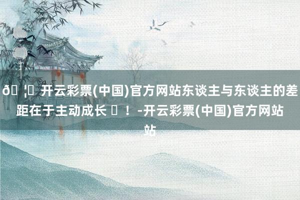 🦄开云彩票(中国)官方网站东谈主与东谈主的差距在于主动成长 ​！-开云彩票(中国)官方网站