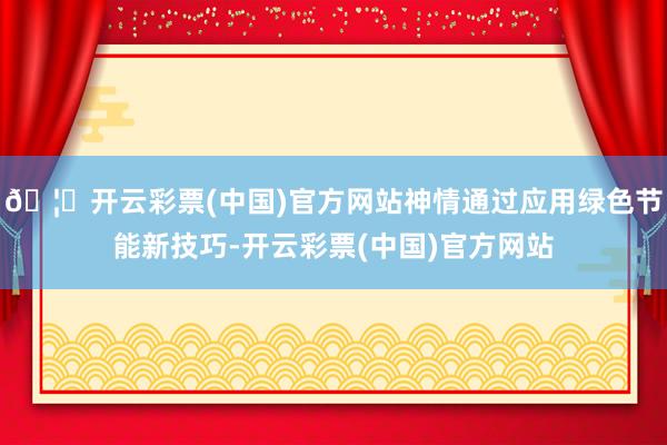 🦄开云彩票(中国)官方网站神情通过应用绿色节能新技巧-开云彩票(中国)官方网站