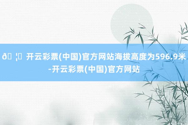 🦄开云彩票(中国)官方网站海拔高度为596.9米-开云彩票(中国)官方网站