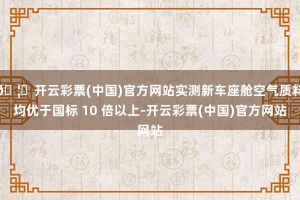 🦄开云彩票(中国)官方网站实测新车座舱空气质料均优于国标 10 倍以上-开云彩票(中国)官方网站