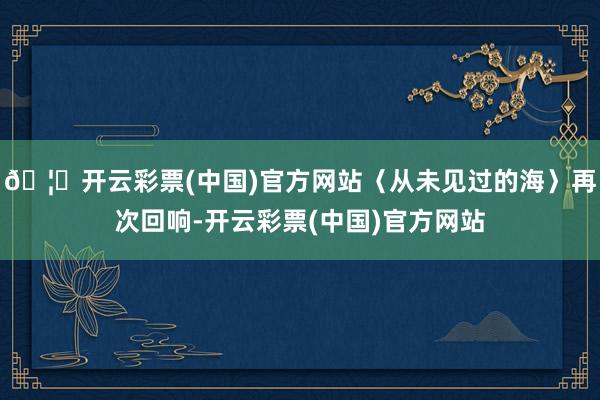 🦄开云彩票(中国)官方网站〈从未见过的海〉再次回响-开云彩票(中国)官方网站