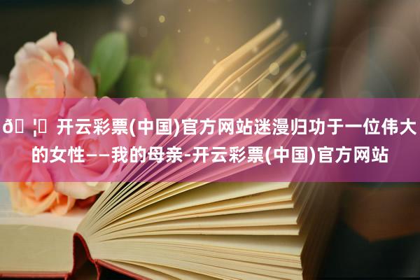 🦄开云彩票(中国)官方网站迷漫归功于一位伟大的女性——我的母亲-开云彩票(中国)官方网站