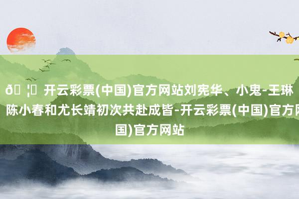 🦄开云彩票(中国)官方网站刘宪华、小鬼-王琳凯、陈小春和尤长靖初次共赴成皆-开云彩票(中国)官方网站