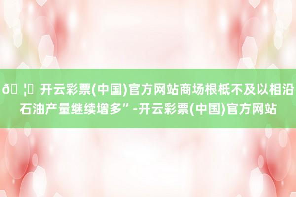 🦄开云彩票(中国)官方网站商场根柢不及以相沿石油产量继续增多”-开云彩票(中国)官方网站