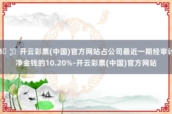 🦄开云彩票(中国)官方网站占公司最近一期经审计净金钱的10.20%-开云彩票(中国)官方网站